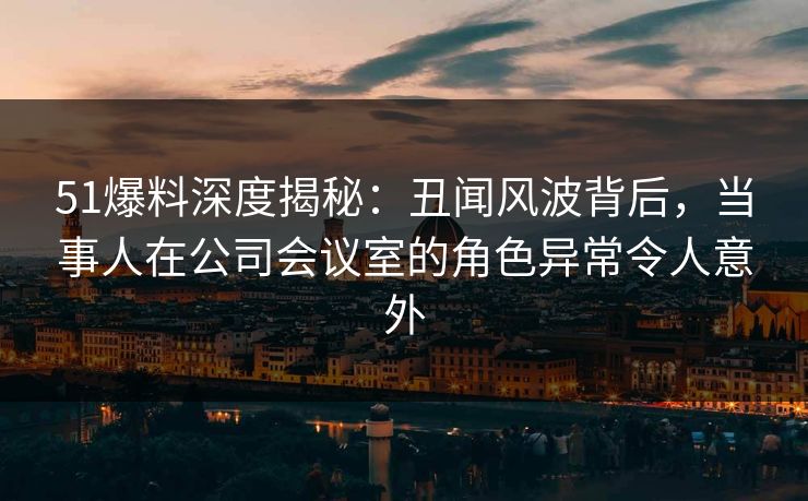 51爆料深度揭秘：丑闻风波背后，当事人在公司会议室的角色异常令人意外