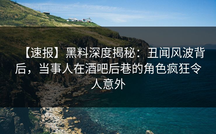 【速报】黑料深度揭秘:丑闻风波背后,当事人在酒吧后巷的角色疯狂令人意外
