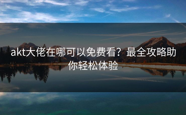 akt大佬在哪可以免费看?最全攻略助你轻松体验 akt大佬在哪可以免费看?最全攻略助你轻松体验