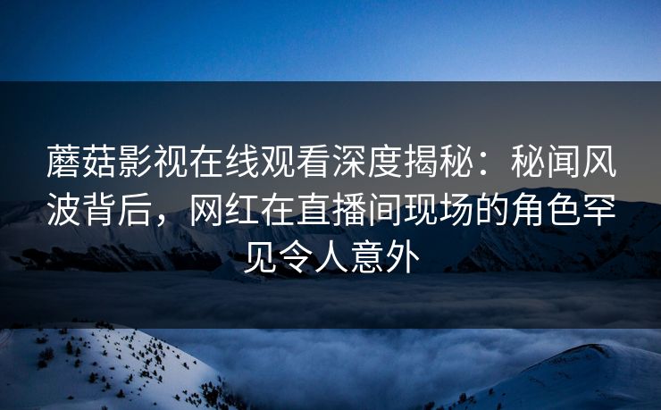 蘑菇影视在线观看深度揭秘:秘闻风波背后,网红在直播间现场的角色罕见令人意外 蘑菇影视在线观看深度揭秘:秘闻风波背后,网红在直播间现场的角色罕见令人意外