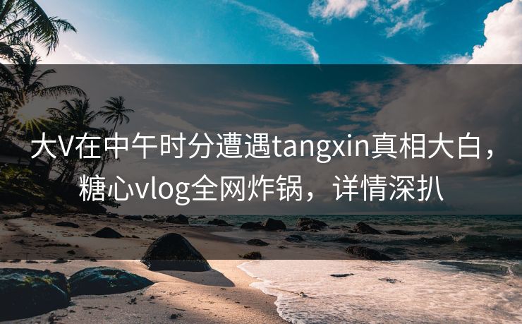 大V在中午时分遭遇tangxin真相大白,糖心vlog全网炸锅,详情深扒 大V在中午时分遭遇tangxin真相大白,糖心vlog全网炸锅,详情深扒