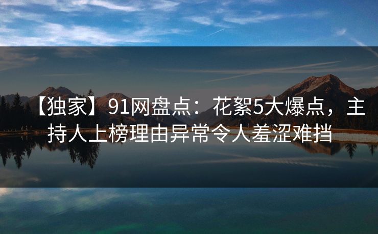 【独家】91网盘点:花絮5大爆点,主持人上榜理由异常令人羞涩难挡 【独家】91网盘点:花絮5大爆点,主持人上榜理由异常令人羞涩难挡