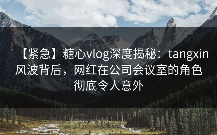 【紧急】糖心vlog深度揭秘:tangxin风波背后,网红在公司会议室的角色彻底令人意外