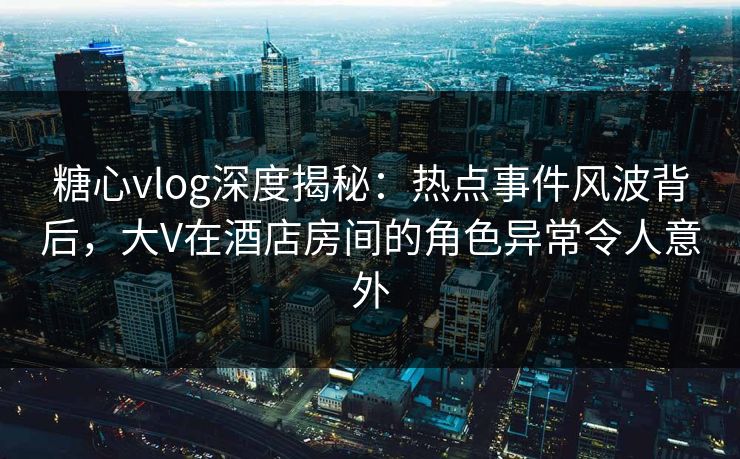 糖心vlog深度揭秘:热点事件风波背后,大V在酒店房间的角色异常令人意外