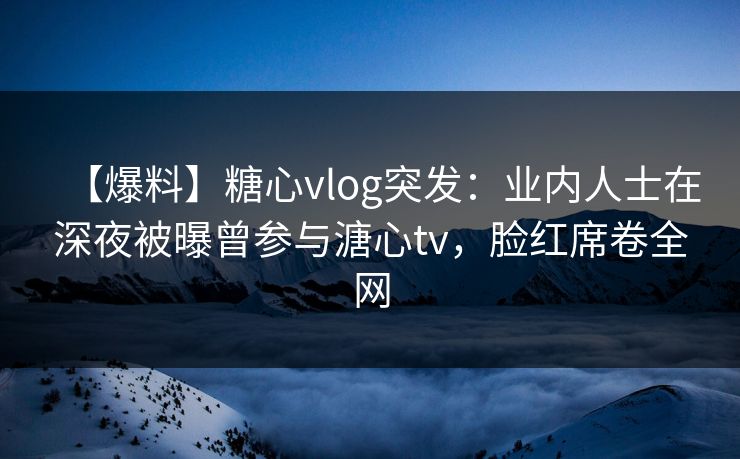 【爆料】糖心vlog突发:业内人士在深夜被曝曾参与溏心tv,脸红席卷全网