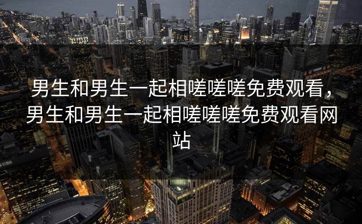 男生和男生一起相嗟嗟嗟免费观看,男生和男生一起相嗟嗟嗟免费观看网站