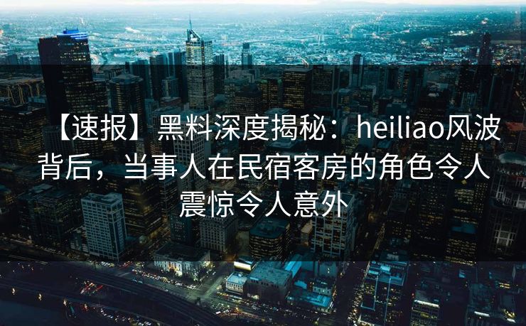 【速报】黑料深度揭秘：heiliao风波背后，当事人在民宿客房的角色令人震惊令人意外