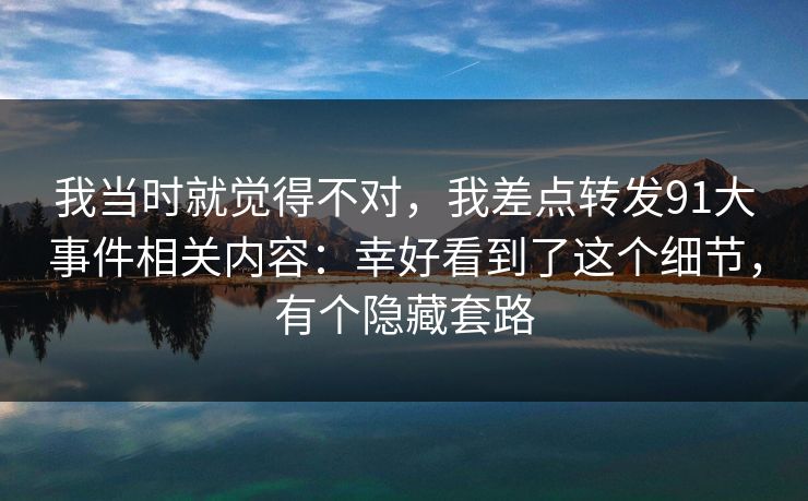 我当时就觉得不对，我差点转发91大事件相关内容：幸好看到了这个细节，有个隐藏套路