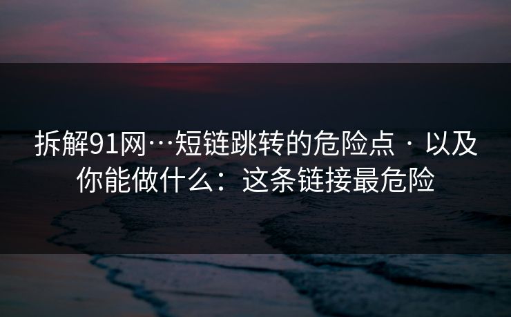 拆解91网…短链跳转的危险点 · 以及你能做什么：这条链接最危险