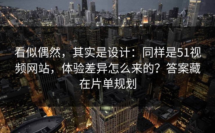 看似偶然，其实是设计：同样是51视频网站，体验差异怎么来的？答案藏在片单规划