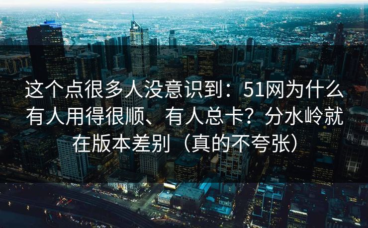 这个点很多人没意识到：51网为什么有人用得很顺、有人总卡？分水岭就在版本差别（真的不夸张）
