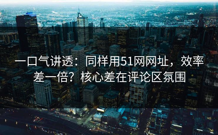一口气讲透：同样用51网网址，效率差一倍？核心差在评论区氛围