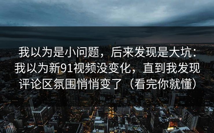 我以为是小问题，后来发现是大坑：我以为新91视频没变化，直到我发现评论区氛围悄悄变了（看完你就懂）