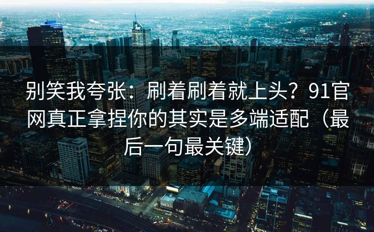 别笑我夸张：刷着刷着就上头？91官网真正拿捏你的其实是多端适配（最后一句最关键）