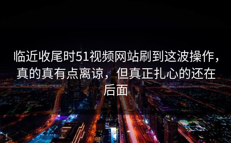 临近收尾时51视频网站刷到这波操作，真的真有点离谅，但真正扎心的还在后面